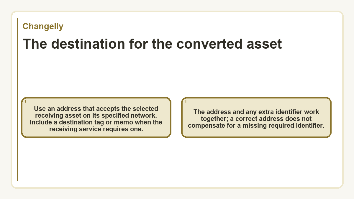 The destination for the converted asset: Use an address that accepts the selected receiving asset on its specified network. Include a destination tag or memo when the receiving service requires one.; The address and any extra identifier work together; a correct address does not compensate for a missing required identifier.