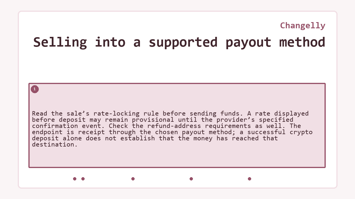 Selling into a supported payout method: Read the sale’s rate-locking rule before sending funds. A rate displayed before deposit may remain provisional until the provider’s specified confirmation event. Check the refund-address requirements as well. The endpoint is receipt through the chosen payout method; a successful crypto deposit alone does not establish that the money has reached that destination.